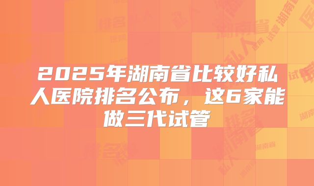 2025年湖南省比较好私人医院排名公布，这6家能做三代试管
