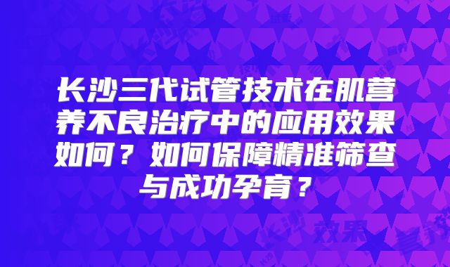 长沙三代试管技术在肌营养不良治疗中的应用效果如何？如何保障精准筛查与成功孕育？