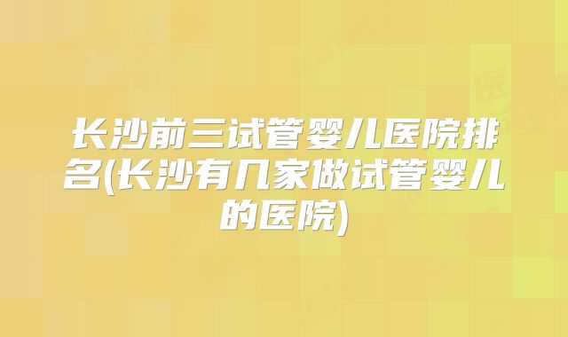 长沙前三试管婴儿医院排名(长沙有几家做试管婴儿的医院)