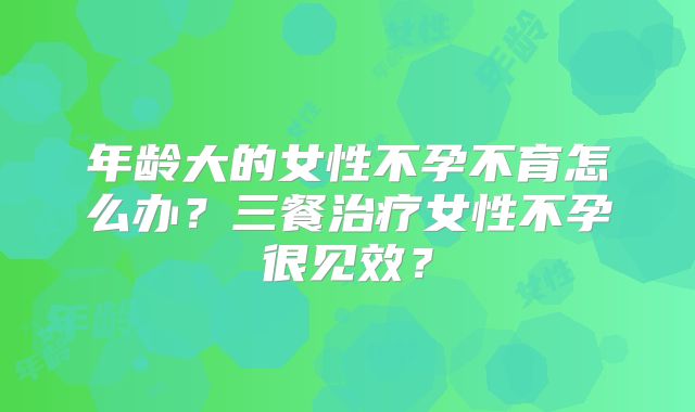 年龄大的女性不孕不育怎么办？三餐治疗女性不孕很见效？