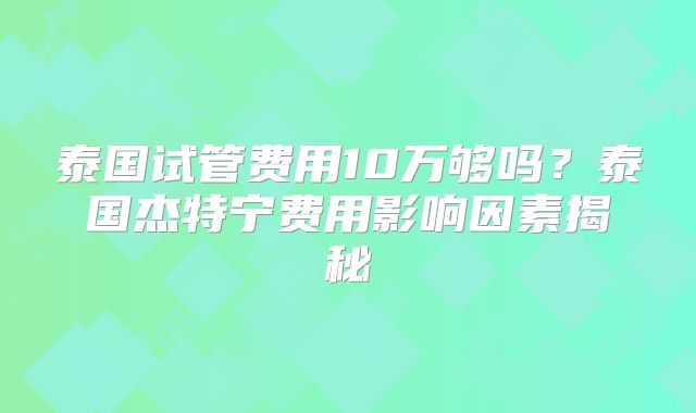 泰国试管费用10万够吗？泰国杰特宁费用影响因素揭秘