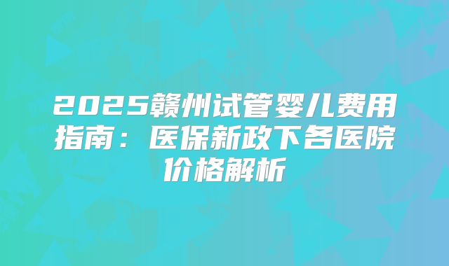 2025赣州试管婴儿费用指南：医保新政下各医院价格解析