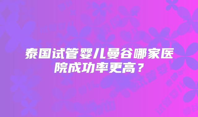 泰国试管婴儿曼谷哪家医院成功率更高？