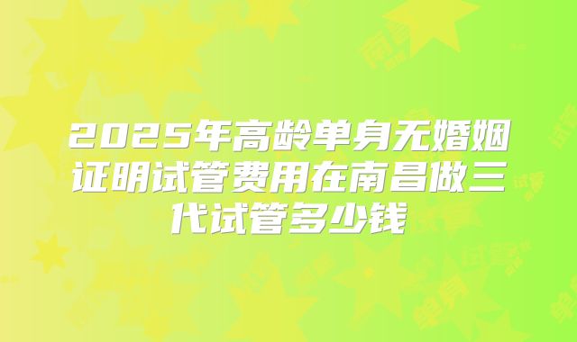 2025年高龄单身无婚姻证明试管费用在南昌做三代试管多少钱