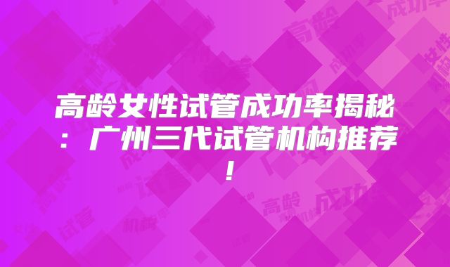 高龄女性试管成功率揭秘：广州三代试管机构推荐！