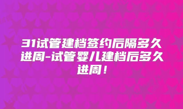 31试管建档签约后隔多久进周-试管婴儿建档后多久进周！