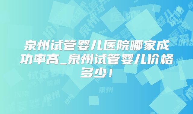 泉州试管婴儿医院哪家成功率高_泉州试管婴儿价格多少！