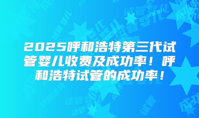 2025呼和浩特第三代试管婴儿收费及成功率！呼和浩特试管的成功率！