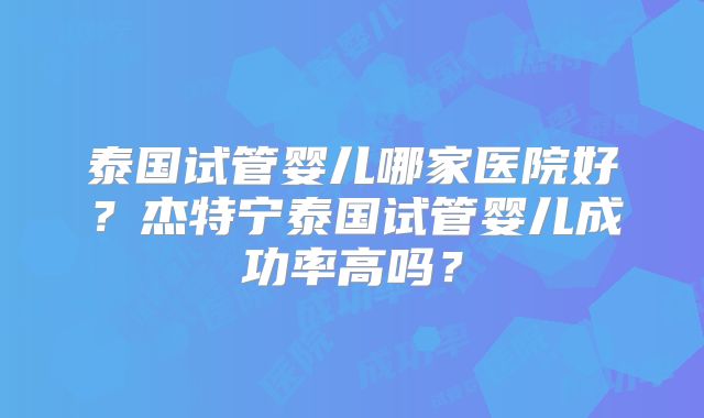 泰国试管婴儿哪家医院好?杰特宁泰国试管婴儿成功率高吗?