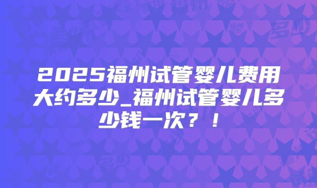 2025福州试管婴儿费用大约多少_福州试管婴儿多少钱一次?!