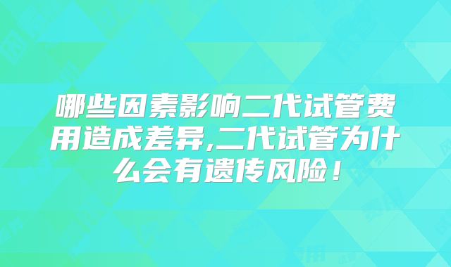 哪些因素影响二代试管费用造成差异,二代试管为什么会有遗传风险！