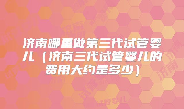 济南哪里做第三代试管婴儿（济南三代试管婴儿的费用大约是多少）