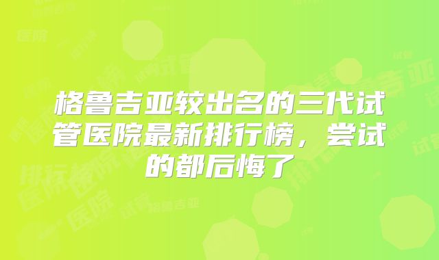 格鲁吉亚较出名的三代试管医院最新排行榜，尝试的都后悔了