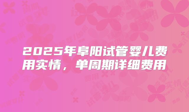 2025年阜阳试管婴儿费用实情，单周期详细费用