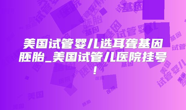美国试管婴儿选耳聋基因胚胎_美国试管儿医院挂号！
