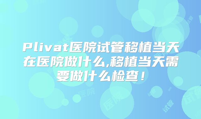 Plivat医院试管移植当天在医院做什么,移植当天需要做什么检查！
