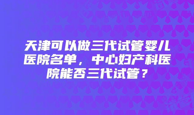 天津可以做三代试管婴儿医院名单,中心妇产科医院能否三代试管?