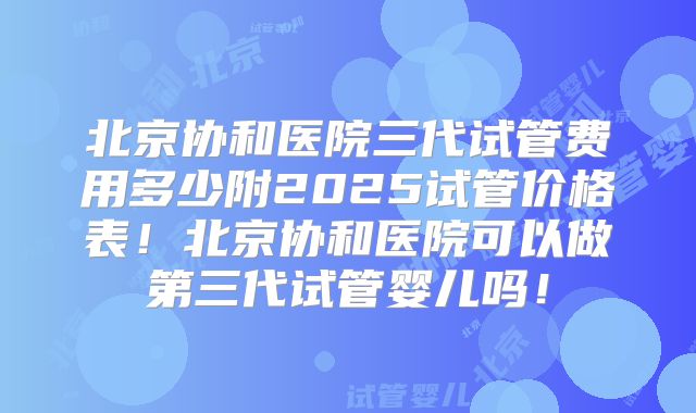 北京协和医院三代试管费用多少附2025试管价格表！北京协和医院可以做第三代试管婴儿吗！