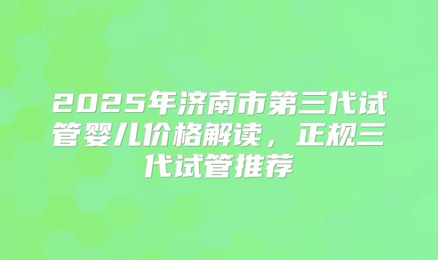 2025年济南市第三代试管婴儿价格解读，正规三代试管推荐