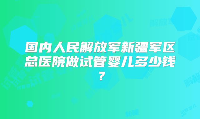 国内人民解放军新疆军区总医院做试管婴儿多少钱？