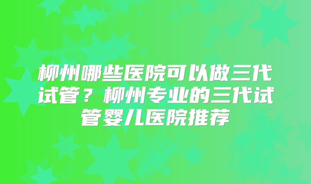 柳州哪些医院可以做三代试管?柳州专业的三代试管婴儿医院推荐