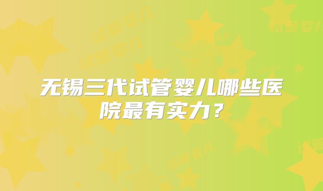 无锡三代试管婴儿哪些医院最有实力？