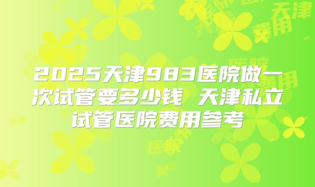 2025天津983医院做一次试管要多少钱 天津私立试管医院费用参考