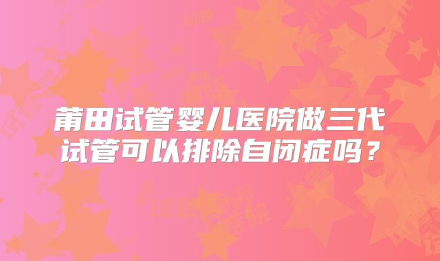 莆田试管婴儿医院做三代试管可以排除自闭症吗？