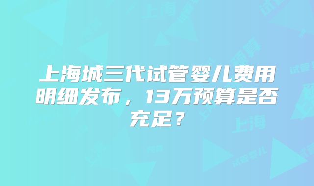 上海城三代试管婴儿费用明细发布，13万预算是否充足？