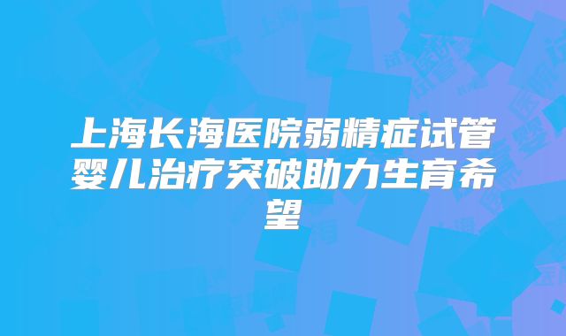 上海长海医院弱精症试管婴儿治疗突破助力生育希望