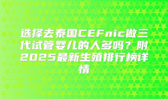选择去泰国CEFnic做三代试管婴儿的人多吗?附2025最新生殖排行榜详情
