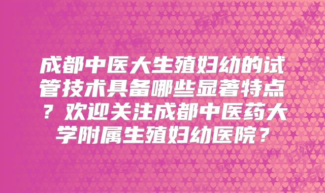 成都中医大生殖妇幼的试管技术具备哪些显著特点？欢迎关注成都中医药大学附属生殖妇幼医院？