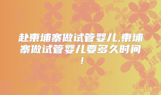 赴柬埔寨做试管婴儿,柬埔寨做试管婴儿要多久时间!