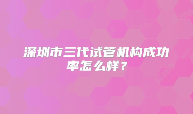 深圳市三代试管机构成功率怎么样?