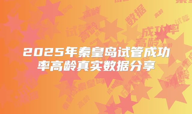 2025年秦皇岛试管成功率高龄真实数据分享