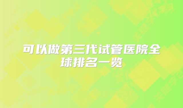 可以做第三代试管医院全球排名一览