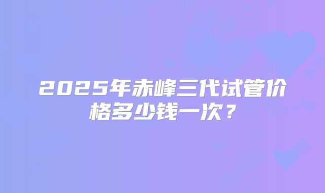 2025年赤峰三代试管价格多少钱一次？