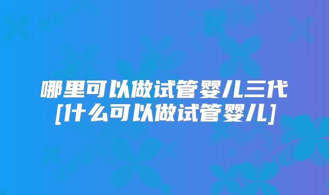 哪里可以做试管婴儿三代[什么可以做试管婴儿]