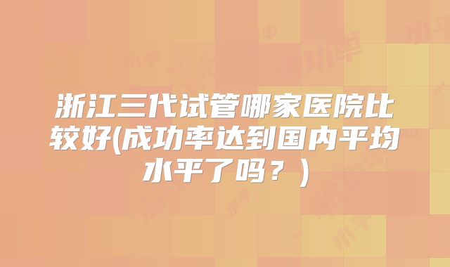 浙江三代试管哪家医院比较好(成功率达到国内平均水平了吗？)