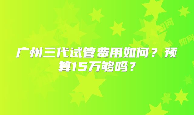 广州三代试管费用如何？预算15万够吗？