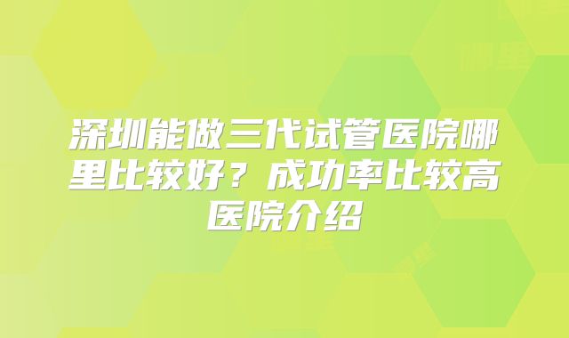 深圳能做三代试管医院哪里比较好?成功率比较高医院介绍