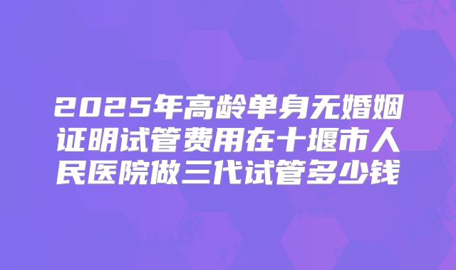 2025年高龄单身无婚姻证明试管费用在十堰市人民医院做三代试管多少钱