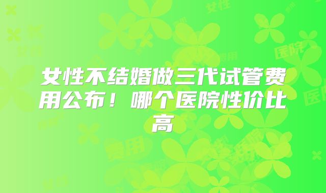女性不结婚做三代试管费用公布！哪个医院性价比高