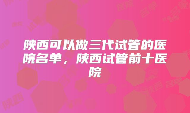 陕西可以做三代试管的医院名单，陕西试管前十医院
