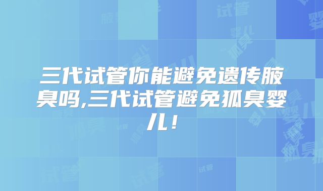 三代试管你能避免遗传腋臭吗,三代试管避免狐臭婴儿!