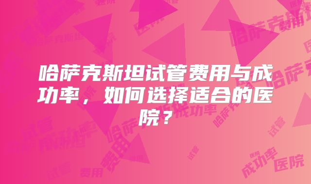 哈萨克斯坦试管费用与成功率，如何选择适合的医院？
