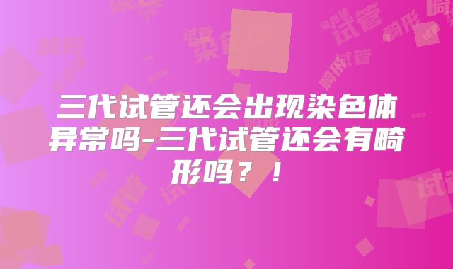 三代试管还会出现染色体异常吗-三代试管还会有畸形吗?!