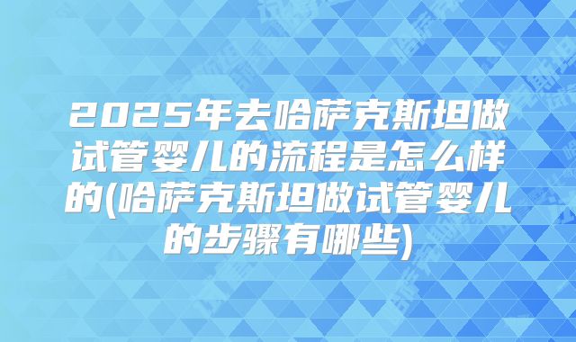 2025年去哈萨克斯坦做试管婴儿的流程是怎么样的(哈萨克斯坦做试管婴儿的步骤有哪些)