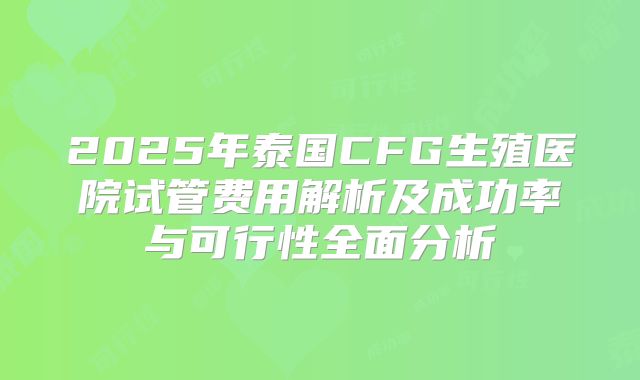 2025年泰国CFG生殖医院试管费用解析及成功率与可行性全面分析