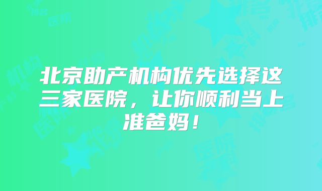 北京助产机构优先选择这三家医院，让你顺利当上准爸妈！